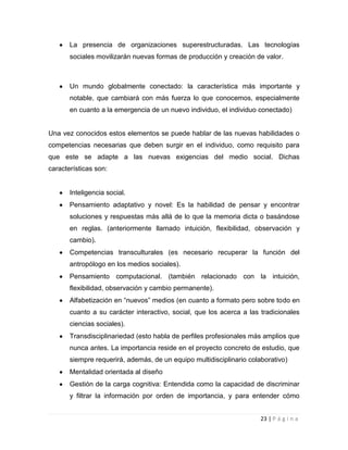 La presencia de organizaciones superestructuradas. Las tecnologías
sociales movilizarán nuevas formas de producción y creación de valor.

Un mundo globalmente conectado: la característica más importante y
notable, que cambiará con más fuerza lo que conocemos, especialmente
en cuanto a la emergencia de un nuevo individuo, el individuo conectado)

Una vez conocidos estos elementos se puede hablar de las nuevas habilidades o
competencias necesarias que deben surgir en el individuo, como requisito para
que este se adapte a las nuevas exigencias del medio social. Dichas
características son:

Inteligencia social.
Pensamiento adaptativo y novel: Es la habilidad de pensar y encontrar
soluciones y respuestas más allá de lo que la memoria dicta o basándose
en reglas. (anteriormente llamado intuición, flexibilidad, observación y
cambio).
Competencias transculturales (es necesario recuperar la función del
antropólogo en los medios sociales).
Pensamiento computacional. (también relacionado con la intuición,
flexibilidad, observación y cambio permanente).
Alfabetización en “nuevos” medios (en cuanto a formato pero sobre todo en
cuanto a su carácter interactivo, social, que los acerca a las tradicionales
ciencias sociales).
Transdisciplinariedad (esto habla de perfiles profesionales más amplios que
nunca antes. La importancia reside en el proyecto concreto de estudio, que
siempre requerirá, además, de un equipo multidisciplinario colaborativo)
Mentalidad orientada al diseño
Gestión de la carga cognitiva: Entendida como la capacidad de discriminar
y filtrar la información por orden de importancia, y para entender cómo
23 | P á g i n a

 