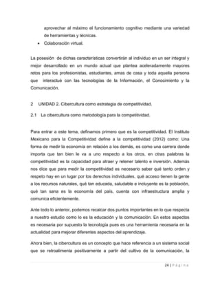 aprovechar al máximo el funcionamiento cognitivo mediante una variedad
de herramientas y técnicas.
Colaboración virtual.

La posesión de dichas características convertirán al individuo en un ser integral y
mejor desarrollado en un mundo actual que plantea aceleradamente mayores
retos para los profesionistas, estudiantes, amas de casa y toda aquella persona
que

interactué con las tecnologías de la Información, el Conocimiento y la

Comunicación.

2
2.1

UNIDAD 2. Cibercultura como estrategia de competitividad.
La cibercultura como metodología para la competitividad.

Para entrar a este tema, definamos primero que es la competitividad. El Instituto
Mexicano para la Competitividad define a la competitividad (2012) como: Una
forma de medir la economía en relación a los demás, es como una carrera donde
importa que tan bien le va a uno respecto a los otros, en otras palabras la
competitividad es la capacidad para atraer y retener talento e inversión. Además
nos dice que para medir la competitividad es necesario saber qué tanto orden y
respeto hay en un lugar por los derechos individuales, qué acceso tienen la gente
a los recursos naturales, qué tan educada, saludable e incluyente es la población,
qué tan sana es la economía del país, cuenta con infraestructura amplia y
comunica eficientemente.
Ante todo lo anterior, podemos recalcar dos puntos importantes en lo que respecta
a nuestro estudio como lo es la educación y la comunicación. En estos aspectos
es necesaria por supuesto la tecnología pues es una herramienta necesaria en la
actualidad para mejorar diferentes aspectos del aprendizaje.
Ahora bien, la cibercultura es un concepto que hace referencia a un sistema social
que se retroalimenta positivamente a partir del cultivo de la comunicación, la
24 | P á g i n a

 