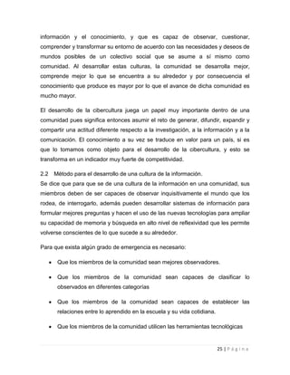 información y el conocimiento, y que es capaz de observar, cuestionar,
comprender y transformar su entorno de acuerdo con las necesidades y deseos de
mundos posibles de un colectivo social que se asume a sí mismo como
comunidad. Al desarrollar estas culturas, la comunidad se desarrolla mejor,
comprende mejor lo que se encuentra a su alrededor y por consecuencia el
conocimiento que produce es mayor por lo que el avance de dicha comunidad es
mucho mayor.
El desarrollo de la cibercultura juega un papel muy importante dentro de una
comunidad pues significa entonces asumir el reto de generar, difundir, expandir y
compartir una actitud diferente respecto a la investigación, a la información y a la
comunicación. El conocimiento a su vez se traduce en valor para un país, si es
que lo tomamos como objeto para el desarrollo de la cibercultura, y esto se
transforma en un indicador muy fuerte de competitividad.
2.2

Método para el desarrollo de una cultura de la información.

Se dice que para que se de una cultura de la información en una comunidad, sus
miembros deben de ser capaces de observar inquisitivamente el mundo que los
rodea, de interrogarlo, además pueden desarrollar sistemas de información para
formular mejores preguntas y hacen el uso de las nuevas tecnologías para ampliar
su capacidad de memoria y búsqueda en alto nivel de reflexividad que les permite
volverse conscientes de lo que sucede a su alrededor.
Para que exista algún grado de emergencia es necesario:
Que los miembros de la comunidad sean mejores observadores.
Que los miembros de la comunidad sean capaces de clasificar lo
observados en diferentes categorías
Que los miembros de la comunidad sean capaces de establecer las
relaciones entre lo aprendido en la escuela y su vida cotidiana.
Que los miembros de la comunidad utilicen las herramientas tecnológicas

25 | P á g i n a

 