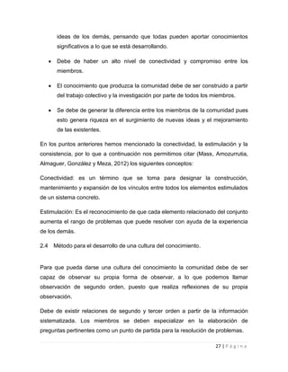 ideas de los demás, pensando que todas pueden aportar conocimientos
significativos a lo que se está desarrollando.
Debe de haber un alto nivel de conectividad y compromiso entre los
miembros.
El conocimiento que produzca la comunidad debe de ser construido a partir
del trabajo colectivo y la investigación por parte de todos los miembros.
Se debe de generar la diferencia entre los miembros de la comunidad pues
esto genera riqueza en el surgimiento de nuevas ideas y el mejoramiento
de las existentes.
En los puntos anteriores hemos mencionado la conectividad, la estimulación y la
consistencia, por lo que a continuación nos permitimos citar (Mass, Amozurrutia,
Almaguer, González y Meza, 2012) los siguientes conceptos:
Conectividad: es un término que se toma para designar la construcción,
mantenimiento y expansión de los vínculos entre todos los elementos estimulados
de un sistema concreto.
Estimulación: Es el reconocimiento de que cada elemento relacionado del conjunto
aumenta el rango de problemas que puede resolver con ayuda de la experiencia
de los demás.
2.4

Método para el desarrollo de una cultura del conocimiento.

Para que pueda darse una cultura del conocimiento la comunidad debe de ser
capaz de observar su propia forma de observar, a lo que podemos llamar
observación de segundo orden, puesto que realiza reflexiones de su propia
observación.
Debe de existir relaciones de segundo y tercer orden a partir de la información
sistematizada. Los miembros se deben especializar en la elaboración de
preguntas pertinentes como un punto de partida para la resolución de problemas.
27 | P á g i n a

 