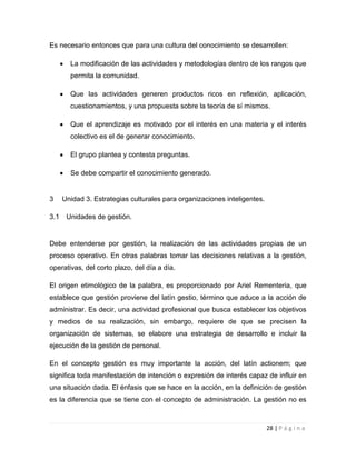 Es necesario entonces que para una cultura del conocimiento se desarrollen:
La modificación de las actividades y metodologías dentro de los rangos que
permita la comunidad.
Que las actividades generen productos ricos en reflexión, aplicación,
cuestionamientos, y una propuesta sobre la teoría de sí mismos.
Que el aprendizaje es motivado por el interés en una materia y el interés
colectivo es el de generar conocimiento.
El grupo plantea y contesta preguntas.
Se debe compartir el conocimiento generado.

3
3.1

Unidad 3. Estrategias culturales para organizaciones inteligentes.
Unidades de gestión.

Debe entenderse por gestión, la realización de las actividades propias de un
proceso operativo. En otras palabras tomar las decisiones relativas a la gestión,
operativas, del corto plazo, del día a día.
El origen etimológico de la palabra, es proporcionado por Ariel Rementeria, que
establece que gestión proviene del latín gestio, término que aduce a la acción de
administrar. Es decir, una actividad profesional que busca establecer los objetivos
y medios de su realización, sin embargo, requiere de que se precisen la
organización de sistemas, se elabore una estrategia de desarrollo e incluir la
ejecución de la gestión de personal.
En el concepto gestión es muy importante la acción, del latín actionem; que
significa toda manifestación de intención o expresión de interés capaz de influir en
una situación dada. El énfasis que se hace en la acción, en la definición de gestión
es la diferencia que se tiene con el concepto de administración. La gestión no es

28 | P á g i n a

 