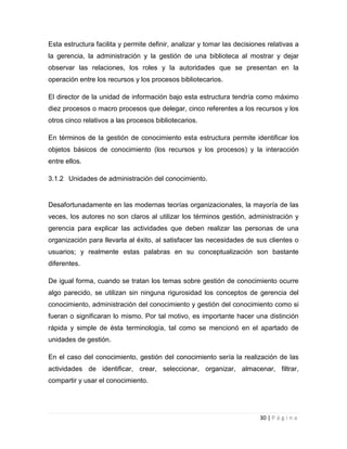 Esta estructura facilita y permite definir, analizar y tomar las decisiones relativas a
la gerencia, la administración y la gestión de una biblioteca al mostrar y dejar
observar las relaciones, los roles y la autoridades que se presentan en la
operación entre los recursos y los procesos bibliotecarios.
El director de la unidad de información bajo esta estructura tendría como máximo
diez procesos o macro procesos que delegar, cinco referentes a los recursos y los
otros cinco relativos a las procesos bibliotecarios.
En términos de la gestión de conocimiento esta estructura permite identificar los
objetos básicos de conocimiento (los recursos y los procesos) y la interacción
entre ellos.
3.1.2 Unidades de administración del conocimiento.

Desafortunadamente en las modernas teorías organizacionales, la mayoría de las
veces, los autores no son claros al utilizar los términos gestión, administración y
gerencia para explicar las actividades que deben realizar las personas de una
organización para llevarla al éxito, al satisfacer las necesidades de sus clientes o
usuarios; y realmente estas palabras en su conceptualización son bastante
diferentes.
De igual forma, cuando se tratan los temas sobre gestión de conocimiento ocurre
algo parecido, se utilizan sin ninguna rigurosidad los conceptos de gerencia del
conocimiento, administración del conocimiento y gestión del conocimiento como si
fueran o significaran lo mismo. Por tal motivo, es importante hacer una distinción
rápida y simple de ésta terminología, tal como se mencionó en el apartado de
unidades de gestión.
En el caso del conocimiento, gestión del conocimiento sería la realización de las
actividades de identificar, crear, seleccionar, organizar, almacenar, filtrar,
compartir y usar el conocimiento.

30 | P á g i n a

 