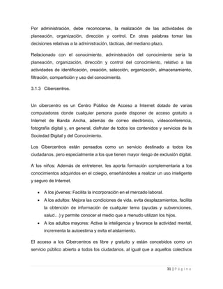 Por administración, debe reconocerse, la realización de las actividades de
planeación, organización, dirección y control. En otras palabras tomar las
decisiones relativas a la administración, tácticas, del mediano plazo.
Relacionado con el conocimiento, administración del conocimiento sería la
planeación, organización, dirección y control del conocimiento, relativo a las
actividades de identificación, creación, selección, organización, almacenamiento,
filtración, compartición y uso del conocimiento.
3.1.3 Cibercentros.

Un cibercentro es un Centro Público de Acceso a Internet dotado de varias
computadoras donde cualquier persona puede disponer de acceso gratuito a
Internet de Banda Ancha, además de correo electrónico, vídeoconferencia,
fotografía digital y, en general, disfrutar de todos los contenidos y servicios de la
Sociedad Digital y del Conocimiento.
Los Cibercentros están pensados como un servicio destinado a todos los
ciudadanos, pero especialmente a los que tienen mayor riesgo de exclusión digital.
A los niños: Además de entretener, les aporta formación complementaria a los
conocimientos adquiridos en el colegio, enseñándoles a realizar un uso inteligente
y seguro de Internet.
A los jóvenes: Facilita la incorporación en el mercado laboral.
A los adultos: Mejora las condiciones de vida, evita desplazamientos, facilita
la obtención de información de cualquier tema (ayudas y subvenciones,
salud…) y permite conocer el medio que a menudo utilizan los hijos.
A los adultos mayores: Activa la inteligencia y favorece la actividad mental,
incrementa la autoestima y evita el aislamiento.
El acceso a los Cibercentros es libre y gratuito y están concebidos como un
servicio público abierto a todos los ciudadanos, al igual que a aquellos colectivos

31 | P á g i n a

 