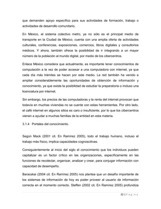 que demanden apoyo específico para sus actividades de formación, trabajo o
actividades de desarrollo comunitario.
En México, el sistema colectivo metro, ya no sólo es el principal medio de
transporte en la Ciudad de México, cuenta con una amplia oferta de actividades
culturales, conferencias, exposiciones, comercios, libros digitales y consultorios
médicos. Y ahora, también ofrece la posibilidad de ir integrando a un mayor
número de la población al mundo digital, por medio de los cibercentros.
Enlace México considera que actualmente, es importante tener conocimientos de
computación a la vez de poder accesar a una computadora con internet, ya que
cada día más trámites se hacen por este medio. La red también ha venido a
ampliar considerablemente las oportunidades de obtención de información y
conocimiento, ya que existe la posibilidad de estudiar la preparatoria o incluso una
licenciatura por internet.
Sin embargo, los precios de las computadoras y la renta del internet provocan que
todavía en muchas viviendas no se cuente con estas herramientas. Por otro lado,
el café internet en algunos sitios es caro o insuficiente, por lo que los cibercentros
vienen a ayudar a muchas familias de la entidad en esta materia.
3.1.4 Portales del conocimiento.

Según Mack (2001 cit. En Ramírez 2005), todo el trabajo humano, incluso el
trabajo más físico, implica capacidades cognoscitivas.
Consiguientemente al inicio del siglo el conocimiento que los individuos pueden
capitalizar es un factor crítico en las organizaciones, específicamente en las
funciones de recolectar, organizar, analizar y crear, para conjugar información con
capacidad de desempeño.
Baracskai (2004 cit. En Ramírez 2005) nos plantea que un desafío importante de
los sistemas de información de hoy es poder proveer al usuario de información
correcta en el momento correcto. Steffen (2002 cit. En Ramírez 2005) profundiza
32 | P á g i n a

 