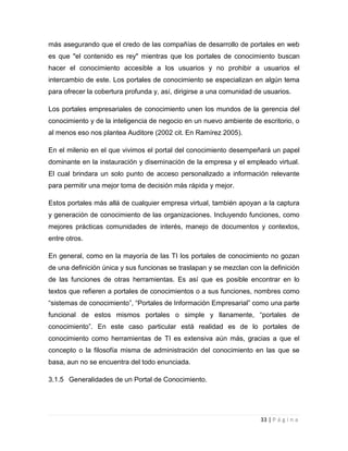 más asegurando que el credo de las compañías de desarrollo de portales en web
es que "el contenido es rey" mientras que los portales de conocimiento buscan
hacer el conocimiento accesible a los usuarios y no prohibir a usuarios el
intercambio de este. Los portales de conocimiento se especializan en algún tema
para ofrecer la cobertura profunda y, así, dirigirse a una comunidad de usuarios.
Los portales empresariales de conocimiento unen los mundos de la gerencia del
conocimiento y de la inteligencia de negocio en un nuevo ambiente de escritorio, o
al menos eso nos plantea Auditore (2002 cit. En Ramírez 2005).
En el milenio en el que vivimos el portal del conocimiento desempeñará un papel
dominante en la instauración y diseminación de la empresa y el empleado virtual.
El cual brindara un solo punto de acceso personalizado a información relevante
para permitir una mejor toma de decisión más rápida y mejor.
Estos portales más allá de cualquier empresa virtual, también apoyan a la captura
y generación de conocimiento de las organizaciones. Incluyendo funciones, como
mejores prácticas comunidades de interés, manejo de documentos y contextos,
entre otros.
En general, como en la mayoría de las TI los portales de conocimiento no gozan
de una definición única y sus funcionas se traslapan y se mezclan con la definición
de las funciones de otras herramientas. Es así que es posible encontrar en lo
textos que refieren a portales de conocimientos o a sus funciones, nombres como
“sistemas de conocimiento”, “Portales de Información Empresarial” como una parte
funcional de estos mismos portales o simple y llanamente, “portales de
conocimiento”. En este caso particular está realidad es de lo portales de
conocimiento como herramientas de TI es extensiva aún más, gracias a que el
concepto o la filosofía misma de administración del conocimiento en las que se
basa, aun no se encuentra del todo enunciada.
3.1.5 Generalidades de un Portal de Conocimiento.

33 | P á g i n a

 