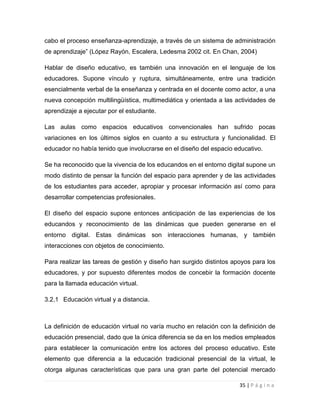 cabo el proceso enseñanza-aprendizaje, a través de un sistema de administración
de aprendizaje” (López Rayón, Escalera, Ledesma 2002 cit. En Chan, 2004)
Hablar de diseño educativo, es también una innovación en el lenguaje de los
educadores. Supone vínculo y ruptura, simultáneamente, entre una tradición
esencialmente verbal de la enseñanza y centrada en el docente como actor, a una
nueva concepción multilingüística, multimediática y orientada a las actividades de
aprendizaje a ejecutar por el estudiante.
Las aulas como espacios educativos convencionales han sufrido pocas
variaciones en los últimos siglos en cuanto a su estructura y funcionalidad. El
educador no había tenido que involucrarse en el diseño del espacio educativo.
Se ha reconocido que la vivencia de los educandos en el entorno digital supone un
modo distinto de pensar la función del espacio para aprender y de las actividades
de los estudiantes para acceder, apropiar y procesar información así como para
desarrollar competencias profesionales.
El diseño del espacio supone entonces anticipación de las experiencias de los
educandos y reconocimiento de las dinámicas que pueden generarse en el
entorno digital. Estas dinámicas son interacciones humanas, y también
interacciones con objetos de conocimiento.
Para realizar las tareas de gestión y diseño han surgido distintos apoyos para los
educadores, y por supuesto diferentes modos de concebir la formación docente
para la llamada educación virtual.
3.2.1 Educación virtual y a distancia.

La definición de educación virtual no varía mucho en relación con la definición de
educación presencial, dado que la única diferencia se da en los medios empleados
para establecer la comunicación entre los actores del proceso educativo. Este
elemento que diferencia a la educación tradicional presencial de la virtual, le
otorga algunas características que para una gran parte del potencial mercado
35 | P á g i n a

 