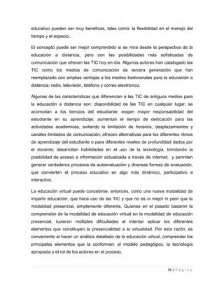 educativo pueden ser muy benéficas, tales como: la flexibilidad en el manejo del
tiempo y el espacio.
El concepto puede ser mejor comprendido si se mira desde la perspectiva de la
educación a distancia, pero con las posibilidades más sofisticadas de
comunicación que ofrecen las TIC hoy en día. Algunos autores han catalogado las
TIC como los medios de comunicación de tercera generación que han
reemplazado con amplias ventajas a los medios tradicionales para la educación a
distancia: radio, televisión, teléfono y correo electrónico.
Algunas de las características que diferencian a las TIC de antiguos medios para
la educación a distancia son: disponibilidad de las TIC en cualquier lugar; se
acomodan a los tiempos del estudiante; exigen mayor responsabilidad del
estudiante en su aprendizaje; aumentan el tiempo de dedicación para las
actividades académicas, evitando la limitación de horarios, desplazamientos y
canales limitados de comunicación; ofrecen alternativas para los diferentes ritmos
de aprendizaje del estudiante o para diferentes niveles de profundidad dados por
el docente; desarrollan habilidades en el uso de la tecnología, brindando la
posibilidad de acceso a información actualizada a través de Internet; y permiten
generar verdaderos procesos de autoevaluación y diversas formas de evaluación,
que convierten el proceso educativo en algo más dinámico, participativo e
interactivo.
La educación virtual puede concebirse, entonces, como una nueva modalidad de
impartir educación, que hace uso de las TIC y que no es ni mejor ni peor que la
modalidad presencial, simplemente diferente. Quienes en el pasado basaron la
comprensión de la modalidad de educación virtual en la modalidad de educación
presencial, tuvieron múltiples dificultades al intentar aplicar los diferentes
elementos que constituyen la presencialidad a la virtualidad. Por esta razón, es
conveniente al hacer un análisis detallado de la educación virtual, comprender los
principales elementos que la conforman: el modelo pedagógico, la tecnología
apropiada y el rol de los actores en el proceso.

36 | P á g i n a

 