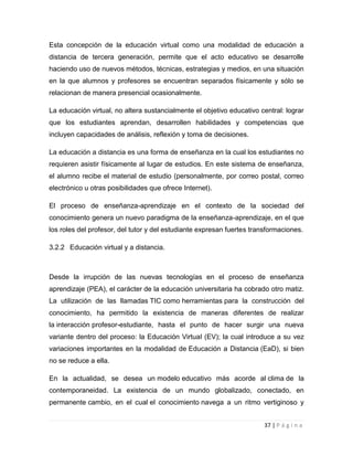 Esta concepción de la educación virtual como una modalidad de educación a
distancia de tercera generación, permite que el acto educativo se desarrolle
haciendo uso de nuevos métodos, técnicas, estrategias y medios, en una situación
en la que alumnos y profesores se encuentran separados físicamente y sólo se
relacionan de manera presencial ocasionalmente.
La educación virtual, no altera sustancialmente el objetivo educativo central: lograr
que los estudiantes aprendan, desarrollen habilidades y competencias que
incluyen capacidades de análisis, reflexión y toma de decisiones.
La educación a distancia es una forma de enseñanza en la cual los estudiantes no
requieren asistir físicamente al lugar de estudios. En este sistema de enseñanza,
el alumno recibe el material de estudio (personalmente, por correo postal, correo
electrónico u otras posibilidades que ofrece Internet).
El proceso de enseñanza-aprendizaje en el contexto de la sociedad del
conocimiento genera un nuevo paradigma de la enseñanza-aprendizaje, en el que
los roles del profesor, del tutor y del estudiante expresan fuertes transformaciones.
3.2.2 Educación virtual y a distancia.

Desde la irrupción de las nuevas tecnologías en el proceso de enseñanza
aprendizaje (PEA), el carácter de la educación universitaria ha cobrado otro matiz.
La utilización de las llamadas TIC como herramientas para la construcción del
conocimiento, ha permitido la existencia de maneras diferentes de realizar
la interacción profesor-estudiante, hasta el punto de hacer surgir una nueva
variante dentro del proceso: la Educación Virtual (EV); la cual introduce a su vez
variaciones importantes en la modalidad de Educación a Distancia (EaD), si bien
no se reduce a ella.
En la actualidad, se desea un modelo educativo más acorde al clima de la
contemporaneidad. La existencia de un mundo globalizado, conectado, en
permanente cambio, en el cual el conocimiento navega a un ritmo vertiginoso y
37 | P á g i n a

 