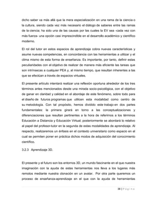 dicho saber va más allá que la mera especialización en una rama de la ciencia o
la cultura, siendo cada vez más necesario el diálogo de saberes entre las ramas
de la ciencia; ha sido una de las causas por las cuales la EV sea -cada vez con
más fuerza- una opción casi imprescindible en el desarrollo académico y científico
moderno.
El rol del tutor en estos espacios de aprendizaje cobra nuevas características y
asume nuevas competencias, en concordancia con las herramientas a utilizar y el
clima mismo de esta forma de enseñanza. Es importante, por tanto, definir estas
peculiaridades con el objetivo de realizar de manera más eficiente las tareas que
son intrínsecas a cualquier PEA y, al mismo tiempo, que resultan inherentes a las
que se efectúan a través de espacios virtuales.
El presente artículo intentará realizar una reflexión oportuna alrededor de los tres
términos antes mencionados desde una mirada socio-psicológica, con el objetivo
de ganar en claridad y calidad en el abordaje de este fenómeno, sobre todo para
el diseño de futuros programas que utilicen esta modalidad como centro de
su metodología. Con tal propósito, hemos dividido este trabajo en dos partes
fundamentales: la primera girará en torno a las conceptualizaciones y
diferenciaciones que resultan pertinentes a la hora de referirnos a los términos
Educación a Distancia y Educación Virtual; posteriormente se abordará lo relativo
al papel del profesor-tutor en la segunda de estas modalidades de aprendizaje. Al
respecto, realizaremos un énfasis en el contexto universitario como espacio en el
cual se permiten poner en práctica dichos modos de adquisición del conocimiento
científico.
3.2.3 Aprendizaje 3D.

El presente y el futuro son los entornos 3D, un mundo fascinante en el que nuestra
imaginación con la ayuda de estas herramientas nos lleva a los lugares más
remotos mediante nuestra clonación en un avatar. Por otra parte queremos un
proceso de enseñanza-aprendizaje en el que con la ayuda de herramientas
38 | P á g i n a

 