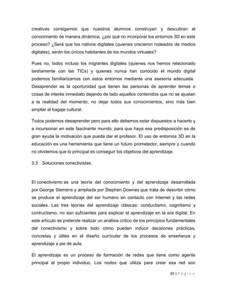 creativas consigamos que nuestros alumnos construyan y descubran el
conocimiento de manera dinámica, ¿por qué no incorporar los entornos 3D en este
proceso? ¿Será que los nativos digitales (quienes crecieron rodeados de medios
digitales), serán los únicos habitantes de los mundos virtuales?
Pues no, todos incluso los migrantes digitales (quienes nos hemos relacionado
tardíamente con las TICs) y quienes nunca han conocido el mundo digital
podemos familiarizarnos con estos entornos mediante una asesoría adecuada.
Desaprender es la oportunidad que tienen las personas de aprender temas o
cosas de interés inmediato dejando de lado aquellos contenidos que no se ajustan
a la realidad del momento; no dejar todos sus conocimientos, sino más bien
ampliar el bagaje cultural.
Todos podemos desaprender pero para ello debemos estar dispuestos a hacerlo y
a incursionar en este fascinante mundo; para que haya esa predisposición es de
gran ayuda la motivación que pueda dar el profesor. El uso de entornos 3D en la
educación es una herramienta que tiene un futuro prometedor, siempre y cuando
no olvidemos que lo principal es conseguir los objetivos del aprendizaje.
3.3

Soluciones conectivistas.

El conectivismo es una teoría del conocimiento y del aprendizaje desarrollada
por George Siemens y ampliada por Stephen Downes que trata de describir cómo
se produce el aprendizaje del ser humano en contacto con Internet y las redes
sociales. Las tres teorías del aprendizaje clásicas: conductismo, cognitismo y
contructismo, no son suficientes para explicar el aprendizaje en la era digital. En
este artículo se pretende realizar un análisis crítico de los principios fundamentales
del conectivismo y sobre todo cómo pueden inducir decisiones prácticas,
concretas y útiles en el diseño currícular de los procesos de enseñanza y
aprendizaje a pie de aula.
El aprendizaje es un proceso de formación de redes que tiene como agente
principal al propio individuo. Los nodos que utiliza para crear esa red son
39 | P á g i n a

 