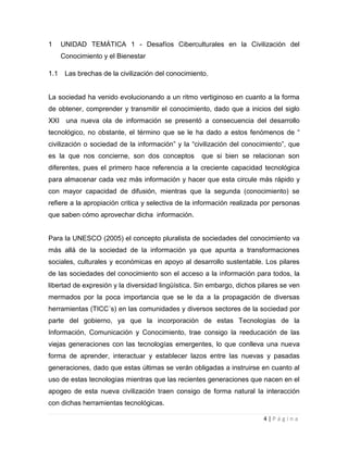 1

UNIDAD TEMÁTICA 1 - Desafíos Ciberculturales en la Civilización del
Conocimiento y el Bienestar

1.1

Las brechas de la civilización del conocimiento.

La sociedad ha venido evolucionando a un ritmo vertiginoso en cuanto a la forma
de obtener, comprender y transmitir el conocimiento, dado que a inicios del siglo
XXI una nueva ola de información se presentó a consecuencia del desarrollo
tecnológico, no obstante, el término que se le ha dado a estos fenómenos de “
civilización o sociedad de la información” y la “civilización del conocimiento”, que
es la que nos concierne, son dos conceptos

que si bien se relacionan son

diferentes, pues el primero hace referencia a la creciente capacidad tecnológica
para almacenar cada vez más información y hacer que esta circule más rápido y
con mayor capacidad de difusión, mientras que la segunda (conocimiento) se
refiere a la apropiación critica y selectiva de la información realizada por personas
que saben cómo aprovechar dicha información.

Para la UNESCO (2005) el concepto pluralista de sociedades del conocimiento va
más allá de la sociedad de la información ya que apunta a transformaciones
sociales, culturales y económicas en apoyo al desarrollo sustentable. Los pilares
de las sociedades del conocimiento son el acceso a la información para todos, la
libertad de expresión y la diversidad lingüística. Sin embargo, dichos pilares se ven
mermados por la poca importancia que se le da a la propagación de diversas
herramientas (TICC´s) en las comunidades y diversos sectores de la sociedad por
parte del gobierno, ya que la incorporación de estas Tecnologías de la
Información, Comunicación y Conocimiento, trae consigo la reeducación de las
viejas generaciones con las tecnologías emergentes, lo que conlleva una nueva
forma de aprender, interactuar y establecer lazos entre las nuevas y pasadas
generaciones, dado que estas últimas se verán obligadas a instruirse en cuanto al
uso de estas tecnologías mientras que las recientes generaciones que nacen en el
apogeo de esta nueva civilización traen consigo de forma natural la interacción
con dichas herramientas tecnológicas.
4|Página

 