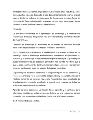entidades externas: personas, organizaciones, bibliotecas, sitios web, blogs, wikis,
libros, revistas, bases de datos, etc. El acto de aprender consiste en crear una red
externa donde los nodos se conectan para dar forma a una compleja fuente de
conocimiento. Estas redes también se pueden percibir como estructuras internas
de nuestra mente donde se conectan conocimientos.
Principios.
La discusión y diversidad en el aprendizaje. El aprendizaje y el conocimiento
requieren de diversidad de opiniones para presentar el todo y permitir la selección
del mejor enfoque.
Definición de aprendizaje. El aprendizaje es un proceso de formación de redes
entre nodos especializados conectados o fuentes de información.
El conocimiento fuera del individuo. El conocimiento puede residir en las redes. La
tecnología facilita el aprendizaje. El conocimiento puede residir en aplicaciones no
humanas y el aprendizaje es activado/facilitado por la tecnología. Capacidad para
buscar el conocimiento. La capacidad para saber más es más importante que lo
que se sabe en el momento. Continuidad del aprendizaje. Aprender y conocer son
procesos continuos en curso (no estados definitivos o productos).
Capacidad para establecer conexiones. La capacidad para ver las conexiones y
reconocer patrones y ver el sentido entre campos, ideas y conceptos básicos es la
habilidad central de las personas hoy en día. Necesidad de estar actualizado. La
actualización (conocimiento actualizado y exacto) es el propósito de todas las
actividades conectivistas de aprendizaje.
Aprender es tomar decisiones. La elección de qué aprender y el significado de la
información recibida son vistas a través de la lente de una realidad de cambio
constante. Una respuesta correcta ahora, puede estar equivocada mañana.
3.3.1 Comunidades de práctica.

40 | P á g i n a

 