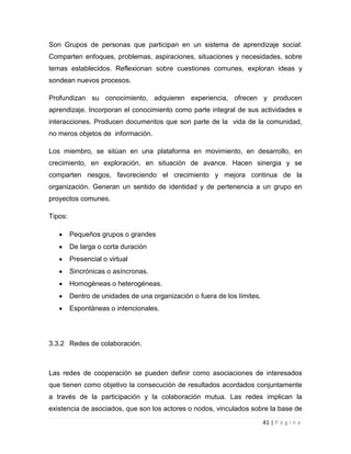 Son Grupos de personas que participan en un sistema de aprendizaje social:
Comparten enfoques, problemas, aspiraciones, situaciones y necesidades, sobre
temas establecidos. Reflexionan sobre cuestiones comunes, exploran ideas y
sondean nuevos procesos.
Profundizan su conocimiento, adquieren experiencia, ofrecen y producen
aprendizaje. Incorporan el conocimiento como parte integral de sus actividades e
interacciones. Producen documentos que son parte de la vida de la comunidad,
no meros objetos de información.
Los miembro, se sitúan en una plataforma en movimiento, en desarrollo, en
crecimiento, en exploración, en situación de avance. Hacen sinergia y se
comparten riesgos, favoreciendo el crecimiento y mejora continua de la
organización. Generan un sentido de identidad y de pertenencia a un grupo en
proyectos comunes.
Tipos:
Pequeños grupos o grandes
De larga o corta duración
Presencial o virtual
Sincrónicas o asíncronas.
Homogéneas o heterogéneas.
Dentro de unidades de una organización o fuera de los límites.
Espontáneas o intencionales.

3.3.2 Redes de colaboración.

Las redes de cooperación se pueden definir como asociaciones de interesados
que tienen como objetivo la consecución de resultados acordados conjuntamente
a través de la participación y la colaboración mutua. Las redes implican la
existencia de asociados, que son los actores o nodos, vinculados sobre la base de
41 | P á g i n a

 