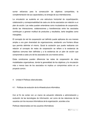 sumar

esfuerzos

para

la

consecución

de

objetivos

compartidos,

la

complementación de sus capacidades y la sinergia de sus interrelaciones.
La vinculación se sustenta en una estructura horizontal de coparticipación,
colaboración y corresponsabilidad de cada uno de los asociados con relación a un
plan de acción. Las redes pueden entenderse como incubadoras de cooperación,
donde las interacciones, colaboraciones y transferencias entre los asociados
contribuyen a generar multitud de productos y resultados, tanto tangibles como
intangibles.
El concepto de red de cooperación así definido puede aplicarse de una manera
amplia a una gran diversidad de organizaciones, existiendo una frontera difusa
que permita delimitar el mismo. Quizá la acotación que puede realizarse con
relación al concepto de redes de cooperación se refiere a la existencia de
objetivos comunes bien definidos y a la existencia de un plan de acción que
compromete a cada uno de los asociados de una manera activa.
Estas condiciones pueden diferenciar las redes de cooperación de otras
modalidades organizativas, donde la generalidad de los objetivos y la vinculación
más o menos laxa de los asociados no implica un compromiso activo en un
proyecto común.

4

4.1

Unidad 4 Políticas ciberculturales.

Políticas de evolución de la infraestructura informática.

Con el fin de contar con un marco de actuación referente a administración y
evolución de las tecnologías de información, así como de las relaciones de los
usuarios con los recursos informáticos de la organización, acordes a los
Políticas relacionadas con los usuarios informáticos:
42 | P á g i n a

 
