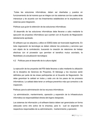 Todas las soluciones informáticas, deben ser diseñadas y puestos en
funcionamiento de tal manera que se integre con los sistemas con los cuales debe
interactuar y de acuerdo con los lineamientos establecidos en la arquitectura de
sistemas para integración.
Políticas que guían la obtención de las soluciones informáticas:
El desarrollo de las soluciones informáticas debe llevarse a cabo mediante la
ejecución de proyectos informáticos que cuenten con el Acuerdo de Negociación
debidamente aprobado.
El software que se adquiera y utilice en EDEQ debe ser licenciado legalmente. En
toda negociación de tecnología se deben obtener los productos y servicios que
son objeto de la contratación, buscando la creación de relaciones de trabajo
efectivas con el proveedor que permitan el beneficio mutuo acordado, la
flexibilidad y la actualización tecnológica
4.2

Políticas para el desarrollo de la cultura digital.

La ejecución de los proyectos del PDI debe llevarse a cabo mediante la utilización
de la disciplina de Gerencia de Proyectos. El liderazgo y los recursos serán
definidos por parte de las áreas participantes en el Acuerdo de Negociación. Se
debe garantizar la calidad en todos y cada uno de los pasos de los procesos
informáticos. La calidad debe tener un enfoque preventivo más que correctivo o de
inspección.
Políticas para la administración de los recursos informáticos:
La administración, mantenimiento, operación y expansión de la infraestructura
informática es responsabilidad directa del órgano designado.
Los sistemas de información y el software básico deben ser gerenciados en forma
adecuada como otro activo de la empresa, para lo

cual se asignarán los

respectivos responsables de su administración, mantenimiento y operación.
44 | P á g i n a

 