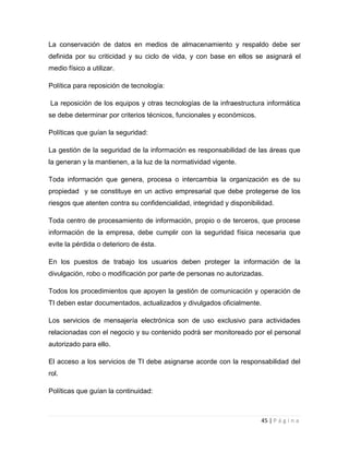 La conservación de datos en medios de almacenamiento y respaldo debe ser
definida por su criticidad y su ciclo de vida, y con base en ellos se asignará el
medio físico a utilizar.
Política para reposición de tecnología:
La reposición de los equipos y otras tecnologías de la infraestructura informática
se debe determinar por criterios técnicos, funcionales y económicos.
Políticas que guían la seguridad:
La gestión de la seguridad de la información es responsabilidad de las áreas que
la generan y la mantienen, a la luz de la normatividad vigente.
Toda información que genera, procesa o intercambia la organización es de su
propiedad y se constituye en un activo empresarial que debe protegerse de los
riesgos que atenten contra su confidencialidad, integridad y disponibilidad.
Toda centro de procesamiento de información, propio o de terceros, que procese
información de la empresa, debe cumplir con la seguridad física necesaria que
evite la pérdida o deterioro de ésta.
En los puestos de trabajo los usuarios deben proteger la información de la
divulgación, robo o modificación por parte de personas no autorizadas.
Todos los procedimientos que apoyen la gestión de comunicación y operación de
TI deben estar documentados, actualizados y divulgados oficialmente.
Los servicios de mensajería electrónica son de uso exclusivo para actividades
relacionadas con el negocio y su contenido podrá ser monitoreado por el personal
autorizado para ello.
El acceso a los servicios de TI debe asignarse acorde con la responsabilidad del
rol.
Políticas que guían la continuidad:

45 | P á g i n a

 