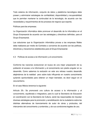 Todo sistema de información, conjunto de datos y plataforma tecnológica debe
poseer y administrar estrategias de confiabilidad, disponibilidad y recuperabilidad
que le permitan mantener la continuidad de la tecnología, de acuerdo con las
necesidades y requerimientos de los procesos de negocio que soporta.
Políticas para las empresas:
La Organización informática debe promover el desarrollo de la informática en el
Grupo Empresarial de acuerdo con las estrategias y directrices definidas. para el
Grupo Empresarial.
Las soluciones que la Organización informática provea a las empresas filiales
debe realizarse por medio de Contratos o convenios de acuerdo con las políticas,
directrices y mecanismos establecidos para el Grupo Empresarial.

4.3

Políticas de acceso a la información y al conocimiento.

Conforme las naciones evolucionan en busca de una mejor preparación de su
población el acceso a la información y el conocimiento son piedra angular en su
desarrollo. Como sabemos la exclusión en este era retrasa nuestro desarrollo
alejándonos de la realidad pero sobre todo influyendo en nuestro conocimiento
quitando oportunidades para obtener un mejor bienestar, es decir seguir en el
oscurantismo.
En el caso México tenemos lo siguiente:
Artículo 29.- Se promoverá una cultura de acceso a la información y al
conocimiento, equilibrada e integradora, para lo cual la Secretaría de Educación
en coordinación con la Secretaría de Cultura, serán las responsables de impulsar
diversas estrategias para la promoción y sensibilización de la ciudadanía sobre las
distintas alternativas de licenciamiento de autor de obras y productos, del
intercambio del conocimiento y contenidos, y de sus condiciones legales de uso.

46 | P á g i n a

 