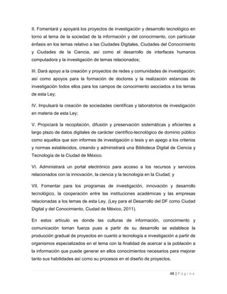 II. Fomentará y apoyará los proyectos de investigación y desarrollo tecnológico en
torno al tema de la sociedad de la información y del conocimiento, con particular
énfasis en los temas relativo a las Ciudades Digitales, Ciudades del Conocimiento
y Ciudades de la Ciencia, así como el desarrollo de interfaces humanos
computadora y la investigación de temas relacionados;
III. Dará apoyo a la creación y proyectos de redes y comunidades de investigación;
así como apoyos para la formación de doctores y la realización estancias de
investigación todos ellos para los campos de conocimiento asociados a los temas
de esta Ley;
IV. Impulsará la creación de sociedades científicas y laboratorios de investigación
en materia de esta Ley;
V. Propiciará la recopilación, difusión y preservación sistemáticas y eficientes a
largo plazo de datos digitales de carácter científico-tecnológico de dominio público
como aquellos que son informes de investigación o tesis y en apego a los criterios
y normas establecidos, creando y administrará una Biblioteca Digital de Ciencia y
Tecnología de la Ciudad de México.
VI. Administrará un portal electrónico para acceso a los recursos y servicios
relacionados con la innovación, la ciencia y la tecnología en la Ciudad; y
VII. Fomentar para los programas de investigación, innovación y desarrollo
tecnológico, la cooperación entre las instituciones académicas y las empresas
relacionadas a los temas de esta Ley. (Ley para el Desarrollo del DF como Ciudad
Digital y del Conocimiento, Ciudad de México, 2011).
En estos artículo es donde las culturas de información, conocimiento y
comunicación toman fuerza pues a partir de su desarrollo se establece la
producción gradual de proyectos en cuanto a tecnología e investigación a partir de
organismos especializados en el tema con la finalidad de acercar a la población a
la información que puede generar en ellos conocimientos necesarios para mejorar
tanto sus habilidades así como su procesos en el diseño de proyectos.
48 | P á g i n a

 