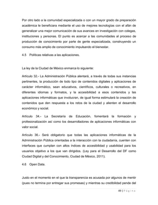 Por otro lado a la comunidad especializada o con un mayor grado de preparación
académica le beneficiara mediante el uso de mejores tecnologías con el afán de
generalizar una mejor comunicación de sus avances en investigación con colegas,
instituciones y personas. El punto es acercar a las comunidades al proceso de
producción de conocimiento por parte de gente especializada, construyendo un
consumo más amplio de conocimiento impulsando el bienestar.
4.5

Políticas relativas a las aplicaciones.

La ley de la Ciudad de México enmarca lo siguiente:
Artículo 32.- La Administración Pública alentará, a través de todas sus instancias
pertinentes, la producción de todo tipo de contenidos digitales y aplicaciones de
carácter informático, sean educativos, científicos, culturales o recreativos, en
diferentes idiomas y formatos, y la accesibilidad a esos contenidos y las
aplicaciones informáticas que involucran, de igual forma estimulará la creación de
contenidos que den respuesta a los retos de la ciudad y alienten el desarrollo
económico y social.
Artículo

34.-

La

Secretaría

de

Educación,

fomentará

la

formación

y

profesionalización así como los desarrolladores de aplicaciones informáticas con
valor social.
Artículo 36.- Será obligatorio que todas las aplicaciones informáticas de la
Administración Pública orientadas a la interacción con la ciudadanía, cuenten con
interfaces que cumplan con altos índices de accesibilidad y usabilidad para los
usuarios objetivo a los que van dirigidos. (Ley para el Desarrollo del DF como
Ciudad Digital y del Conocimiento, Ciudad de México, 2011).
4.6

Open Data.

Justo en el momento en el que la transparencia es acusada por algunos de mentir
(pues no termina por entregar sus promesas) y mientras su credibilidad pende del
49 | P á g i n a

 
