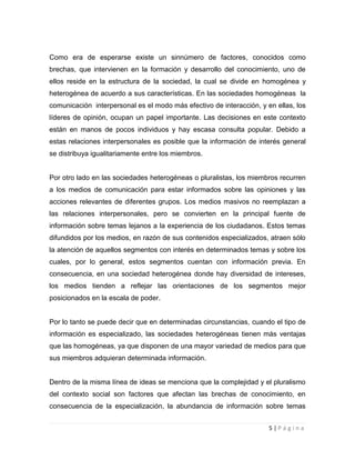 Como era de esperarse existe un sinnúmero de factores, conocidos como
brechas, que intervienen en la formación y desarrollo del conocimiento, uno de
ellos reside en la estructura de la sociedad, la cual se divide en homogénea y
heterogénea de acuerdo a sus características. En las sociedades homogéneas la
comunicación interpersonal es el modo más efectivo de interacción, y en ellas, los
líderes de opinión, ocupan un papel importante. Las decisiones en este contexto
están en manos de pocos individuos y hay escasa consulta popular. Debido a
estas relaciones interpersonales es posible que la información de interés general
se distribuya igualitariamente entre los miembros.

Por otro lado en las sociedades heterogéneas o pluralistas, los miembros recurren
a los medios de comunicación para estar informados sobre las opiniones y las
acciones relevantes de diferentes grupos. Los medios masivos no reemplazan a
las relaciones interpersonales, pero se convierten en la principal fuente de
información sobre temas lejanos a la experiencia de los ciudadanos. Estos temas
difundidos por los medios, en razón de sus contenidos especializados, atraen sólo
la atención de aquellos segmentos con interés en determinados temas y sobre los
cuales, por lo general, estos segmentos cuentan con información previa. En
consecuencia, en una sociedad heterogénea donde hay diversidad de intereses,
los medios tienden a reflejar las orientaciones de los segmentos mejor
posicionados en la escala de poder.

Por lo tanto se puede decir que en determinadas circunstancias, cuando el tipo de
información es especializado, las sociedades heterogéneas tienen más ventajas
que las homogéneas, ya que disponen de una mayor variedad de medios para que
sus miembros adquieran determinada información.

Dentro de la misma línea de ideas se menciona que la complejidad y el pluralismo
del contexto social son factores que afectan las brechas de conocimiento, en
consecuencia de la especialización, la abundancia de información sobre temas
5|Página

 
