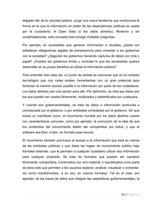 delgado hilo de la voluntad política, surge una nueva tendencia que revoluciona la
forma en la que la información en poder de las dependencias públicas es usada
por la ciudadanía: el Open Data (o los datos abiertos). Moderno y sin
contemplaciones, este concepto trae consigo múltiples preguntas.
Por ejemplo, en sociedades que generan información a raudales ¿basta con
establecer obligaciones legales de transparencia para conectar a los gobiernos
con la sociedad? ¿Seguirán los gobiernos haciendo capturas de datos con tinta y
papel? ¿Pueden los gobiernos limitar y controlar lo que las sociedades quieren
desarrollar en su propio beneficio al utilizar la información pública?
Para entender bien esta ola, un punto de partida es reconocer que en el contexto
tecnológico que nos rodea existen herramientas con un gran potencial para
fomentar el máximo acceso posible a la información por parte de los ciudadanos.
Los datos abiertos son una opción para ello. Por definición, se dice que éstos son
los que pueden ser usados libremente, reutilizados y redistribuidos por cualquiera.
Y cuando son gubernamentales, se trata de datos e información producida o
comisionada por el gobierno, o por entidades controladas por el gobierno. Sin que
exista un manifiesto único, el movimiento mundial por los datos abiertos cuenta
con características comunes, como por ejemplo, la promoción de la idea de que
los contenidos del conocimiento deben ser compartidos por todos, y que el
software sea libre, o bien, en formato open-source.
El movimiento también promueve el acceso a la información que está en manos
de las entidades públicas y que éstas las hagan de conocimiento público bajo
formatos estándar, que le permitan a cualquier ciudadano utilizar esa información
para cualquier propósito. Se trata de formatos que puedan ser copiados
libremente, compartidos, combinados con otro material, o republicados como parte
de sitios web que permitan a los usuarios explorar, analizar, visualizar o comentar,
así como transformarlos, a su vez, en nuevos formatos. Tal es el caso, por
ejemplo, de las bases de datos que integran las estadísticas gubernamentales, la

50 | P á g i n a

 