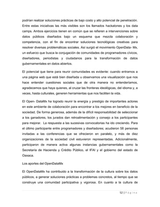 podrían realizar soluciones prácticas de bajo costo y alto potencial de penetración.
Entre estas iniciativas las más visibles son los llamados hackatones y los data
camps. Ambos ejercicios tienen en común que se refieren a intervenciones sobre
datos públicos diseñados bajo un esquema que mezcla colaboración y
competencia, con el fin de encontrar soluciones tecnológicas creativas para
resolver diversas problemáticas sociales. Así surgió el movimiento OpenData- Mx,
un esfuerzo que busca la conjugación de comunidades de programadores cívicos,
diseñadores, periodistas y ciudadanos para la transformación de datos
gubernamentales en datos abiertos.
El potencial que tiene para reunir comunidades es evidente: cuando entramos a
una página web que está bien diseñada u observamos una visualización que nos
hace entender cuestiones sociales que de otra manera no entenderíamos,
agradecemos que haya quienes, al cruzar las fronteras ideológicas, del idioma y, a
veces, hasta culturales, generen herramientas que nos faciliten la vida.
El Open- DataMx ha logrado reunir la energía y prestigio de importantes actores
en este ambiente de colaboración para encontrar a los mejores en beneficio de la
sociedad. De forma generosa, además de la difícil responsabilidad de seleccionar
a los ganadores, los jurados dan retroalimentación y consejo a los participantes
para mejorar. La respuesta a las sucesivas convocatorias ha ido creciendo. Para
el último participante entre programadores y diseñadores; acudieron 58 personas
invitadas a las conferencias que se ofrecieron en paralelo, y más de diez
organizaciones de la sociedad civil estuvieron representadas. Adicionalmente,
participaron de manera activa algunas instancias gubernamentales como la
Secretaría de Hacienda y Crédito Público, el IFAI y el gobierno del estado de
Oaxaca.
Los aportes del OpenDataMx
El OpenDataMx ha contribuido a la transformación de la cultura sobre los datos
públicos, a generar soluciones prácticas a problemas concretos, al tiempo que se
construye una comunidad participativa y vigorosa. En cuanto a la cultura de
52 | P á g i n a

 