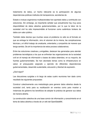 tratamiento de datos, un hecho relevante es la participación de algunas
dependencias públicas institutos de transparencia, secretarías de
Estado e incluso organismos multisectoriales han aportado datos y contribuido con
soluciones. Sin embargo, es importante señalar que actualmente hay muy poca
disponibilidad de datos abiertos gubernamentales, por lo que la labor de la
sociedad civil ha sido imprescindible al funcionar como auténticos brokers de
datos con valor público.
También debe decirse que muchas veces el problema no sólo es el formato en
que se entrega la información, sino el volumen de la misma, las complicaciones
técnicas y el difícil trabajo de analizarla, entenderla y compartirla de manera que
tenga sentido. De ahí la importancia de estos proceso colaborativos.
Entre las soluciones creativas y amigables, destacan las generadas para atender
problemas tecnológicos a los que se enfrentan las organizaciones de la sociedad
civil en el manejo de información o bases de datos obtenidos, en su mayoría, de
fuentes gubernamentales. Se han abordado temas como la infraestructura en
salud,

el presupuesto

asignado

y ejercido

de

diferentes dependencias

gubernamentales, desarrollo sustentable, educación y libertad de expresión.
¿Qué sigue?
Las discusiones surgidas a lo largo de estas cuatro reuniones han dado como
resultado las siguientes propuestas:
Construir colectivamente una metodología para generar datos abiertos desde la
sociedad civil, tanto para su reutilización en eventos como para mostrar a
instancias de gobierno los beneficios de adoptar la práctica de generar sus datos
de manera abierta.
La construcción colectiva de una base común de información y conocimiento en el
tema de datos abiertos a través de un wiki del OpenDataMX.

53 | P á g i n a

 