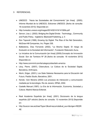 5

REFERENCIAS.

UNESCO

“Hacia las Sociedades del Conocimiento” [en línea]

(2005).

Informe Mundial de la UNESCO, Ediciones UNESCO. [fecha de consulta:
18 noviembre 2013] Disponible en:
http://unesdoc.unesco.org/images/0014/001419/141908s.pdf
Servon, Lisa J. (2002). Bridging the Digital Divide: Technology , Community
and Public Policy. Inglaterra: Blackwell Publishing, p. 5
Don Tapscott (1998), Growing Up Digital: The Rise of the Net Generation,
McGraw-Hill Companies, Inc. Pages 338.
Ballesteros, Díaz Fernando (2002), “La Brecha Digital. El riesgo de
Exclusión en la Sociedad del Información”, Fundación Retevisión Auna.
La Iniciativa de la Comunicación [en línea] (2009).Concepto de Innovación
Social. Son de Tambora Nº 26 [fecha de consulta: 18 noviembre 2013]
Disponible en:
http://www.comminit.com/la/category/sites/latin-america
Lévy, Pierre. (2007), Cibercultura. La Cultura de la Sociedad Digital,
Barcelona, Anthropos.
Morin, Edgar. (2001), Los Siete Saberes Necesarios para la Educación del
Futuro, Paidós Studio, Barcelona, 2001.
Kenski, Vani Moreira (2002) Los procesos de interacción y comunicación
mediada por la tecnología. Rio de Janeiro. DP&A, 2002.
Castells Manuel (1997). La Era de la Información, Economía, Sociedad y
Cultura. Madrid Alianza Editorial.

Real Academia Española [en línea]. (2001) Diccionario de la lengua
española (22ª edición) [fecha de consulta: 13 noviembre 2013] Disponible
en:
http://buscon.rae.es/drae/?type=3&val=escuincle&val_aux=&origen=REDR
AE
55 | P á g i n a

 