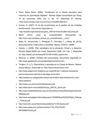 Chan, Maria Elena. (2004) “Tendencias en el diseño educativo para
entornos de aprendizaje digitales”. Revista Digital Universitaria [en línea].
10 de noviembre 2004, Vol. 5, No. 10. Disponible en Internet:
<http://www.revista.unam.mx/vol.5/num10/art68/int68.htm>
Correa, G. (2007). El rol del conocimiento en la gestión de las unidades
deinformación. Documento disponible en:
http://ascolbi.org/eventos/congreso_2007/archivos/GuillermoCorrea.pdf
IMCO

(2012)

¿Qué

es

competitividad?

Recuperado

de:

http://imco.org.mx/videos_es/que_es_competitividad_-_imco/
Mass, M., Amozurrutia, J., Almaguer, P., González, L. y Meza, M. (2012).
Sociocibernética, Cibercultura y Sociedad. México: CEIICH, UNAM
Oyarzo, J. (2006). Plan estratégico de la educación Virtual y a distancia.
Revista Digital ReDEs [en línea]. Septiembre 2006, Vol.1 No. 1. Disponible
en: http://www2.uah.es/redes/00101/00101004_oyarzo.htm
Ramírez, C. (2005). Portales del conocimiento. Documento disponible en:
http://www.gestiopolis.com/canales5/ger/portacono.htm
Tinajero, O. (¿?). Cibercentros y eduaulas en la Ciudad de México. México:
enlace México. Disponible en: http://www.enlacemexico.info/
http://www.edgarmorin.org/libros-sin-costo/94-los-7-saberes-necesariospara-la-educacion-del-futuro-de-edgar-morin.html
http://sergiocruz.codigofuerte.net/que-es-el-open-data-introduccion-a-losdatos-abiertos/
http://www.uoc.edu/rusc/2/2/dt/esp/sanz.pdf
http://sitios.itesm.mx/va/dide2/doctos_2007/dr_duran.pdf
http://www.reddebibliotecas.org.co/Cultura/Documents/Descargas/Cultura%
20Digital.pdf
http://www.polisdigital.info/media/users/1/50369/files/203322/02pD_Politicas
_Publicas.pdf
http://www.ehu.es/zer/hemeroteca/pdfs/zer13-05-alvarez.pdf
http://www.edeq.com.co/documentos/1176_POLITICASINFORMATICAS.pdf
56 | P á g i n a

 