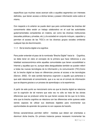 específicos que muchas veces acercan sólo a aquellos segmentos con intereses
definidos, que tienen acceso a dichos temas y poseen información extra sobre el
mismo.

Con respecto a lo anterior se puede decir que para contrarrestar las brechas del
conocimiento debe existir un trabajo colaborativo en el cual las autoridades
gubernamentales competentes en materia, así como las diversas instituciones
(escuelas públicas y privadas, etc.) y la sociedad en conjunto incluyan, capaciten y
permitan el acceso de las TICC´s en los diversos grupos sociales omitiendo
cualquier tipo de discriminación.
1.1.1 De la brecha digital a la cognitiva

Para poder entender el paso de la nombrada “Brecha Digital” hacia la

Cognitiva,

se debe tener en claro el concepto de la primera que hace referencia a una
totalidad socioeconómica entre aquellas comunidades que tienen accesibilidad a
Internet y aquellas que no, aunque tales desigualdades también se pueden referir
a todas las nuevas tecnologías de la información y la comunicación (TIC).Como
tal, la brecha digital se basa en diferencias previas al acceso a las tecnologías
(Servon, 2002). En este sentido llamamos cognición a aquello que pertenece o
que está relacionado al conocimiento, que a su vez es el cúmulo de información
que se dispone gracias a un proceso de aprendizaje o a la experiencia.

A partir de este punto se mencionará como es que la brecha digital se relaciona
con la cognición de tal manera que esta vez no sólo se trata de las obvias
diferencias que se producen entre los que tienen acceso de los que no lo tiene,
sino que la brecha cognitiva se relaciona con las diferencias entre quienes están
siendo capaces de utilizar sus destrezas digitales para incrementar sus
oportunidades de aprender de quienes no son capaces de hacerlo.

Dichas características permiten definir

medidas que deben ser orientadas a

disminuir dicha brecha. En primera instancia parece necesario incrementar las
6|Página

 