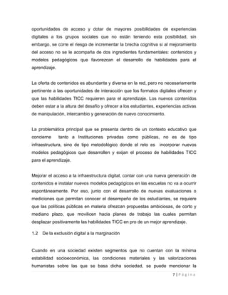 oportunidades de acceso y dotar de mayores posibilidades de experiencias
digitales a los grupos sociales que no están teniendo esta posibilidad, sin
embargo, se corre el riesgo de incrementar la brecha cognitiva si al mejoramiento
del acceso no se le acompaña de dos ingredientes fundamentales: contenidos y
modelos pedagógicos que favorezcan el desarrollo de habilidades para el
aprendizaje.

La oferta de contenidos es abundante y diversa en la red, pero no necesariamente
pertinente a las oportunidades de interacción que los formatos digitales ofrecen y
que las habilidades TICC requieren para el aprendizaje. Los nuevos contenidos
deben estar a la altura del desafío y ofrecer a los estudiantes, experiencias activas
de manipulación, intercambio y generación de nuevo conocimiento.

La problemática principal que se presenta dentro de un contexto educativo que
concierne

tanto a Instituciones privadas como públicas, no es de tipo

infraestructura, sino de tipo metodológico donde el reto es

incorporar nuevos

modelos pedagógicos que desarrollen y exijan el proceso de habilidades TICC
para el aprendizaje.

Mejorar el acceso a la infraestructura digital, contar con una nueva generación de
contenidos e instalar nuevos modelos pedagógicos en las escuelas no va a ocurrir
espontáneamente. Por eso, junto con el desarrollo de nuevas evaluaciones o
mediciones que permitan conocer el desempeño de los estudiantes, se requiere
que las políticas públicas en materia ofrezcan propuestas ambiciosas, de corto y
mediano plazo, que movilicen hacia planes de trabajo las cuales permitan
desplazar positivamente las habilidades TICC en pro de un mejor aprendizaje.
1.2

De la exclusión digital a la marginación

Cuando en una sociedad existen segmentos que no cuentan con la mínima
estabilidad socioeconómica, las condiciones materiales y las valorizaciones
humanistas sobre las que se basa dicha sociedad, se puede mencionar la
7|Página

 
