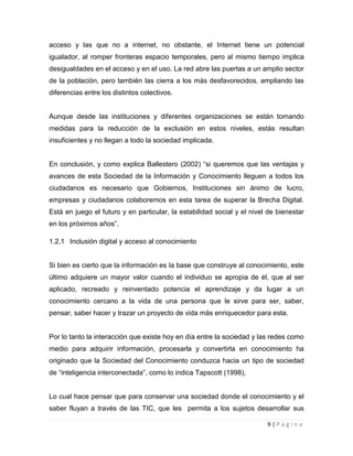 acceso y las que no a internet, no obstante, el Internet tiene un potencial
igualador, al romper fronteras espacio temporales, pero al mismo tiempo implica
desigualdades en el acceso y en el uso. La red abre las puertas a un amplio sector
de la población, pero también las cierra a los más desfavorecidos, ampliando las
diferencias entre los distintos colectivos.

Aunque desde las instituciones y diferentes organizaciones se están tomando
medidas para la reducción de la exclusión en estos niveles, estás resultan
insuficientes y no llegan a todo la sociedad implicada.
En conclusión, y como explica Ballestero (2002) “si queremos que las ventajas y
avances de esta Sociedad de la Información y Conocimiento lleguen a todos los
ciudadanos es necesario que Gobiernos, Instituciones sin ánimo de lucro,
empresas y ciudadanos colaboremos en esta tarea de superar la Brecha Digital.
Está en juego el futuro y en particular, la estabilidad social y el nivel de bienestar
en los próximos años”.
1.2.1 Inclusión digital y acceso al conocimiento

Si bien es cierto que la información es la base que construye al conocimiento, este
último adquiere un mayor valor cuando el individuo se apropia de él, que al ser
aplicado, recreado y reinventado potencia el aprendizaje y da lugar a un
conocimiento cercano a la vida de una persona que le sirve para ser, saber,
pensar, saber hacer y trazar un proyecto de vida más enriquecedor para esta.

Por lo tanto la interacción que existe hoy en día entre la sociedad y las redes como
medio para adquirir información, procesarla y convertirla en conocimiento ha
originado que la Sociedad del Conocimiento conduzca hacia un tipo de sociedad
de “inteligencia interconectada”, como lo indica Tapscott (1998).

Lo cual hace pensar que para conservar una sociedad donde el conocimiento y el
saber fluyan a través de las TIC, que les permita a los sujetos desarrollar sus
9|Página

 