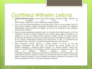 Gottfried Wilhelm Leibniz Gottfried Wilhelm Leibniz, a veces von Leibniz (Leipzig, 1 de julio de 1646 - Hannover, 14
de noviembre de 1716) fue un
filósofo, lógico, matemático, jurista, bibliotecario y político alemán.
 Fue uno de los grandes pensadores de los siglos XVII y XVIII, y se le reconoce como "El
último genio universal". Realizó importantes contribuciones en las áreas de metafísica,
epistemología, lógica, filosofía de la religión, así como en la matemática, física, geología,
jurisprudencia e historia.
 Ocupa un lugar igualmente importante tanto en la historia de la filosofía como en la de la
matemática. Inventó el cálculo infinitesimal, sin conocer trabajo alguno de Newton, y su
notación es la que se emplea desde entonces. También inventó el sistema binario,
fundamento virtualmente de todas las arquitecturas de las computadoras actuales. Fue uno
de los primeros intelectuales europeos que reconocieron el valor y la importancia del
pensamiento chino y de China como potencia desde todos los puntos de vista.
 René Descartes, Baruch Spinoza y Leibniz integran la terna de los tres
grandes racionalistas del siglo XVII. Su filosofía se vincula también con la
tradición escolástica y anticipa la lógica moderna y la filosofía analítica. Leibniz hizo
asimismo contribuciones a la tecnología y anticipó nociones que aparecieron mucho más
tarde en biología, medicina, geología, teoría de la
probabilidad, psicología, ingeniería y ciencias de la computación. Sus contribuciones a esta
vasta lista de temas se recoge en diarios y en decenas de miles de cartas y manuscritos
inéditos. Hasta el momento, no se ha realizado una edición completa de sus escritos, y por
ello no es posible aún hacer un recuento integral de sus logros.
 