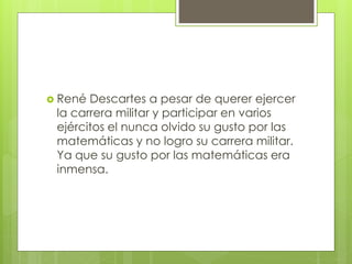  René Descartes a pesar de querer ejercer
la carrera militar y participar en varios
ejércitos el nunca olvido su gusto por las
matemáticas y no logro su carrera militar.
Ya que su gusto por las matemáticas era
inmensa.
 