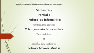 Colegio de bachilleres del estado de Yucatán EMSAD Tixcacalcupul
Semestre 3
Parcial 3
Trabajo de informática
Nombre de la alumna:
Milca yesenia tun sanchez
Numero de lista:
37
Nombre de la profesora:
Fatima Alcocer Martin
 