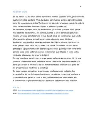 4
REFLEXIÓN WORD
En las adas 1 y 2 del tercer parcial aprendimos muchas cosas de Word, principalmente
sus herramientas que tiene Word, las cuales son muchas; también aprendimos cada
parte del procesador de textos Word como, por ejemplo: la barra de estado, la regla, la
barra de herramientas de acceso rápido, la barra de opciones, etc.
Es importante aprender todas las herramientas y funciones que tiene Word ya que
más adelante las usaremos, por ejemplo, cuando la utilicé para la asignatura de
Historia Universal para hacer una revista digital, utilicé las herramientas que brinda
Word y gracias a lo que aprendimos en estas adas pude saber dónde se
localizaban y como utilizar esas herramientas. Word lo he utilizado desde mucho
antes pero no sabía todas las funciones que brinda, únicamente utilizaba Word
para copiar y pegar información, escribir algunas cosas que me pedían como tarea,
pero no sabía cómo se llamaban esas herramientas que utilizaba ni como se les
nombraba a las partes del entorno de Word.
Es muy importante tomarlo en cuenta ya que en un futuro nos será muy útil, ya sea
para que cuando crezcamos y estemos en una carrera que se trate de todo lo que
tiene que ver con la informática se nos hará más fácil de entender cada parte de
los programas que nos brinda la tecnología
En estos trabajos aprendimos a cómo poner en el documento realizado, los
encabezados, los pie de imagen, los números de páginas, como crear una tabla y
como modificarla, ya sea el color, la letra, cuantas columnas y filas tendrá, etc.
A continuación se presentarán las adas de las que se hablan en esta reflexión.
ADA 1 y 2
ADA 1: https://drive.google.com/file/d/1PyJgyRGQ1e4tEAaUBQW3UQgURGWasKJm/view?usp=sharing
ADA 2: https://drive.google.com/file/d/1NJPbCEqQOP9TtoXdDEjbPWfEzGkIqTJr/view?usp=sharing
 