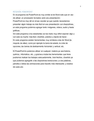 6
REFLEXIÓN POWERPOINT
En el programa de PowerPoint es muy similar al de Word solo que en vez
de utilizar un procesador de textos será una presentación.
PowerPoint es muy útil en el uso escolar ya que cuando necesitamos
presentar algún trabajo es más fácil en una presentación con diapositivas,
en este programa podemos agregar tanto imágenes, videos, audio y hasta
gráficas.
Sin este programa a los estudiantes se nos haría muy difícil exponer algo y
con esto es mucho más fácil, divertido, práctico y rápido de hacer.
En este programa existen herramientas muy similares a las de Word (la
mayoría de ellas), como por ejemplo la barra de estado, la cinta de
opciones, las barras de deslizamiento horizontal y vertical, etc.
El PowerPoint lo podemos utilizar en cualquier materia ya sea historia,
química, informática, etc., y gracias a todas las herramientas que tiene
podremos realizar los trabajos adecuadamente, bien hechos, divertido ya
que podemos agregarle a las diapositivas transiciones y a las palabras,
párrafos o letras las animaciones para hacerlo más interesante y creativo
de cada uno.
 