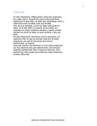 7
CONCLUSIÓN
En esta integradora, reflexionamos sobre tres programas,
los cuales fueron, PowerPoint, Excel y Microsoft Word,
explicamos lo aprendido y lo difícil que puede llegar hacer y
sobre todo como se utiliza cada una de ellas.
Una vez que aprendes a como se utiliza cada parte de
estos, no te será difícil, la mayoría de las partes, las
aprendes sin ningún problema siempre y cuando prestes
atención en cómo se utiliza, en qué momento y que uso
tiene.
De esta integradora, reforzamos todo lo aprendido, y lo
captamos más, en que se asimilan cada uno de estos
programas, por qué los tres tienen las mismas
herramientas, la mayoría.
Creo que nosotros nos daríamos un 8 en estos programas,
por qué sabemos más que anteriormente pero tampoco
sabemos exactamente todo, lo básico lo tenemos, pero
también hay otras partes que conforman estos programas,
o tienen otros usos.
MARIA DEL ROSARIO RAYGOZA VELAZQUEZ
 