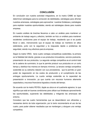 CONCLUSIÓN
En conclusión con nuestra actividad integradora, en la matriz CAME se logro
determinar estrategias para la corrección de debilidades, estrategias para afrontar
nuestras amenazas, estrategias para aprovechar nuestras fortalezas y estrategias
para explotar nuestras oportunidades; siendo así estrategias claves para nuestra
empresa.
En nuestro análisis de brechas llevamos a cabo un análisis para mantener un
ambiente de trabajo seguro y efectivo, también se hizo un análisis para mantener
excelentes condiciones para el equipo de trabajo, resultando que si se puede
llevar a cabo, mencionando que el equipo de trabajo se mantiene en altos
estándares, junto con la seguridad y la respuesta rápida a problemas de
seguridad, siendo muy efectivos para la empresa.
Según la matriz VRIO, tiene cuatro ventajas competitivas sostenibles, la primera
es la fidelidad del cliente, gracias a sus productos innovadores, servicio postventa,
presentación de sus productos. La segunda ventaja competitiva es el control total
de la cadena de suministro, lo que le permite producir sus productos en un corto
tiempo y distribuir los mismos en tiempos mínimos. La tercera ventaja competitiva
sostenible es su estrecha relación con sus proveedores, que le permite un gran
poder de negociación en los costos de producción y el cumplimiento de las
entregas oportunamente. La cuarta ventaja sostenible es la capacidad de
presentación e innovación, ya que cuenta con recursos humanos altamente
capacitados y recursos financieros logrados a través del tiempo.
De acuerdo con la matriz PEYEA, Apple se ubica en el cuadrante agresivo, lo que
significa que está en buenas condiciones para utilizar sus fortalezas aprovechando
las oportunidades, superando las debilidades y mitigando las amenazas del
entorno.
Considero que las cuatro herramientas que se desarrollaron son eficientes y
necesarias dentro de toda organización, por lo tanto recomendaría el uso de las
cuatro, para poder obtener resultados que se mantengan y otorguen una ventaja
competitiva.
 