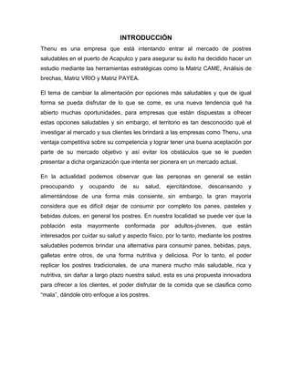 INTRODUCCIÓN
Thenu es una empresa que está intentando entrar al mercado de postres
saludables en el puerto de Acapulco y para asegurar su éxito ha decidido hacer un
estudio mediante las herramientas estratégicas como la Matriz CAME, Análisis de
brechas, Matriz VRIO y Matriz PAYEA.
El tema de cambiar la alimentación por opciones más saludables y que de igual
forma se pueda disfrutar de lo que se come, es una nueva tendencia qué ha
abierto muchas oportunidades, para empresas que están dispuestas a ofrecer
estas opciones saludables y sin embargo, el territorio es tan desconocido qué el
investigar al mercado y sus clientes les brindará a las empresas como Thenu, una
ventaja competitiva sobre su competencia y lograr tener una buena aceptación por
parte de su mercado objetivo y así evitar los obstáculos que se le pueden
presentar a dicha organización que intenta ser pionera en un mercado actual.
En la actualidad podemos observar que las personas en general se están
preocupando y ocupando de su salud, ejercitándose, descansando y
alimentándose de una forma más consiente, sin embargo, la gran mayoría
considera que es difícil dejar de consumir por completo los panes, pasteles y
bebidas dulces, en general los postres. En nuestra localidad se puede ver que la
población esta mayormente conformada por adultos-jóvenes, que están
interesados por cuidar su salud y aspecto físico, por lo tanto, mediante los postres
saludables podemos brindar una alternativa para consumir panes, bebidas, pays,
galletas entre otros, de una forma nutritiva y deliciosa. Por lo tanto, el poder
replicar los postres tradicionales, de una manera mucho más saludable, rica y
nutritiva, sin dañar a largo plazo nuestra salud, esta es una propuesta innovadora
para ofrecer a los clientes, el poder disfrutar de la comida que se clasifica como
“mala”, dándole otro enfoque a los postres.
 