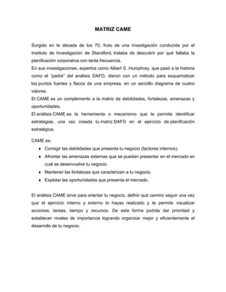 MATRIZ CAME
Surgido en la década de los 70, fruto de una investigación conducida por el
Instituto de Investigación de Standford, trataba de descubrir por qué fallaba la
planificación corporativa con tanta frecuencia.
En sus investigaciones, expertos como Albert S. Humphrey, que pasó a la historia
como el “padre” del análisis DAFO, dieron con un método para esquematizar
los puntos fuertes y flacos de una empresa, en un sencillo diagrama de cuatro
valores.
El CAME es un complemento a la matriz de debilidades, fortalezas, amenazas y
oportunidades.
El análisis CAME es la herramienta o mecanismo que te permite identificar
estrategias, una vez creada tu matriz DAFO en el ejercicio de planificación
estratégica.
CAME es:
 Corregir las debilidades que presenta tu negocio (factores internos).
 Afrontar las amenazas externas que se puedan presentar en el mercado en
cual se desenvuelve tu negocio.
 Mantener las fortalezas que caracterizan a tu negocio.
 Explotar las oportunidades que presenta el mercado.
El análisis CAME sirve para orientar tu negocio, definir qué camino seguir una vez
que el ejercicio interno y externo lo hayas realizado y te permite visualizar
acciones, tareas, tiempo y recursos. De esta forma podrás dar prioridad y
establecer niveles de importancia logrando organizar mejor y eficientemente el
desarrollo de tu negocio.
 