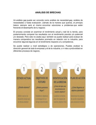 ANÁLISIS DE BRECHAS
Un análisis gap puede ser conocido como análisis de necesidad-gap, análisis de
necesidades o hasta evaluación. Llámalo de la manera que quieras, el principio
básico siempre será el mismo: encontrar soluciones a problemas que están
frenando el desempeño de tu negocio.
El proceso consiste en examinar el rendimiento actual y real de tu tienda, para
posteriormente comparar los resultados con el rendimiento previsto y/o potencial
y/o deseado. Pero esto no acaba aquí; también se puede realizar para evaluar de
manera comparativa tus resultados promedio en relación con tu industria, para
encontrar algunas lagunas en el rendimiento respecto a tu competencia.
Se puede realizar a nivel estratégico o de operaciones. Puedes analizar la
dirección general de toda la empresa y el de la industria, o ir más a profundidad en
diferentes procesos de negocio.
 