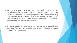  Me parece que cada vez es más difícil tener a los
estudiantes interesados en las clases, esto puede ser
debido a diversos factores que presentan los estudiantes y
que pueden estar afectandolos a tal grado de afectar su
rendimiento escolar, tales como escolares, familiares,
económicos, de salud, entre otros.
 Podemos recordar que en ocasiones, si las problemáticas
son muy fuertes, los estudiantes se ven orillados a tomar
la decisión de desertar.
 