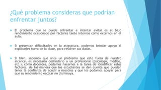 ¿Qué problema consideras que podrían
enfrentar juntos?
 El problema que se puede enfrentar e intentar evitar es el bajo
rendimiento ocasionado por factores tanto internos como externos en el
aula.
 Si presentan dificultades en la asignatura, podemos brindar apoyo al
explicarles fuera de la clase, para resolver sus dudas.
 Si bien, sabemos que ante un problema que este fuera de nuestro
alcance, es necesario deslindarlo a un profesional (psicólogo, médico,
etc.), como docentes, podemos hacernos a la tarea de identificar estos
factores, de tal manera que los estudiantes se den cuenta que pueden
tener la confianza de acudir a nosotros y que los podamos apoyar para
que su rendimiento escolar no disminuya.
 