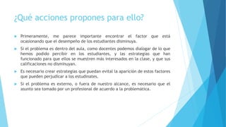 ¿Qué acciones propones para ello?
 Primeramente, me parece importante encontrar el factor que está
ocasionando que el desempeño de los estudiantes disminuya.
 Si el problema es dentro del aula, como docentes podemos dialogar de lo que
hemos podido percibir en los estudiantes, y las estrategias que han
funcionado para que ellos se muestren más interesados en la clase, y que sus
calificaciones no disminuyan.
 Es necesario crear estrategias que puedan evital la aparición de estos factores
que pueden perjudicar a los estudinates.
 Si el problema es externo, o fuera de nuestro alcance, es necesario que el
asunto sea tomado por un profesional de acuerdo a la problemática.
 