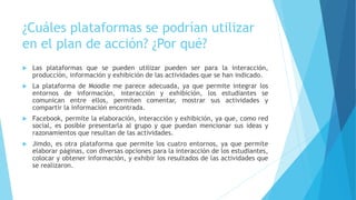 ¿Cuáles plataformas se podrían utilizar
en el plan de acción? ¿Por qué?
 Las plataformas que se pueden utilizar pueden ser para la interacción,
producción, información y exhibición de las actividades que se han indicado.
 La plataforma de Moodle me parece adecuada, ya que permite integrar los
entornos de información, interacción y exhibición, los estudiantes se
comunican entre ellos, permiten comentar, mostrar sus actividades y
compartir la información encontrada.
 Facebook, permite la elaboración, interacción y exhibición, ya que, como red
social, es posible presentarla al grupo y que puedan mencionar sus ideas y
razonamientos que resultan de las actividades.
 Jimdo, es otra plataforma que permite los cuatro entornos, ya que permite
elaborar páginas, con diversas opciones para la interacción de los estudiantes,
colocar y obtener información, y exhibir los resultados de las actividades que
se realizaron.
 