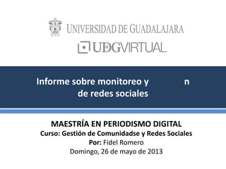 Informe sobre monitoreo y n
de redes sociales
MAESTRÍA EN PERIODISMO DIGITAL
Curso: Gestión de Comunidadse y Redes Sociales
Por: Fidel Romero
Domingo, 26 de mayo de 2013
 