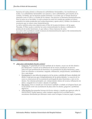 [Escriba el título del documento]


    bacterias de la placa dental se alimentan de carbohidratos fermentables y los transforman en
    ácidos. Los carbohidratos fermentables son azúcares y otros carbohidratos, provenientes de la
    comida y la bebida, que las bacterias pueden fermentar. Los ácidos que se forman disuelven
    minerales como el calcio y el fosfato de los dientes. Este proceso se denomina desmineralización.
    Pero la caries no es inevitable. La saliva arrastra los restos de comida que quedan en la boca,
    neutraliza los ácidos producidos por la placa bacteriana y aporta calcio y fosfato a los dientes en
    un proceso que se conoce como remineralización.
    La saliva también actúa como depósito para el flúor de la pasta de dientes o de las aguas
    fluoradas. El flúor ayuda a controlar las caries remineralizando los dientes e inhibiendo la
    producción de ácidos bacterianos, lo que reduce o frena el proceso de caries.
    Las caries sólo se producen cuando el proceso de desmineralización supera el de remineralización
    durante un cierto período de tiempo.




●   ¿Qué otras enfermedades bucales existen?
       ○ Gingivitis: Es generada por un mal cepillado de los dientes, escaso uso de hilo dental o
           por tabaquismo. Consiste en la inflamación de las encías causada por un proceso
           infeccioso (por proliferación de bacterias) o la acumulación de placa bacteriana y sarro.
           Entre sus síntomas se encuentran: sangrado, inflamación, enrojecimiento, sensibilidad al
           frío y mal aliento.
       ○ Periodontitis:Es una infección progresiva de las encías y pérdida del hueso alrededor del
           diente, lo que provoca que el desprendimiento de las piezas dentales. La mayoría de los
           casos es consecuencia de la acumulación prolongada de placa bacteriana y sarro en los
           dientes. Sus síntomas principales son: enrojecimiento intenso de la encía, inflamación sin
           dolor y sangrado leve al comer o durante el cepillado.
       ○ Mal aliento: Esto es causado por el incorrecto cepillado o cuidado en la higiene bucal, por
           lo que puede existir una acumulación de placa entre los dientes, gingivitis o problemas
           digestivos.
       ○ Aftas bucales:Son pequeñas lesiones de diverso número y tamaño que aparecen sobre la
           mucosa bucal. Pueden aparecer sobre cualquier superficie de la cavidad bucal o
           encontrarse distribuidas por diferentes zonas como la lengua, la mucosa yugal, el paladar,




    Informatica Medica- Instituto Universitario del Hospital Italiano                         Página 3
 