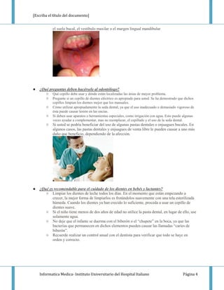 [Escriba el título del documento]


            el suelo bucal, el vestíbulo maxilar o el margen lingual mandibular




                                           .


●   ¿Qué preguntas deben hacérsele al odontólogo?
       ○ Qué cepillo debe usar y dónde están localizadas las áreas de mayor problema.
       ○ Pregunte si un cepillo de dientes eléctrico es apropiado para usted. Se ha demostrado que dichos
            cepillos limpian los dientes mejor que los manuales.
        ○   Cómo utilizar apropiadamente la seda dental, ya que el uso inadecuado o demasiado vigoroso de
            ésta puede causar lesión en las encías.
        ○   Si deben usar aparatos o herramientas especiales, como irrigación con agua. Esto puede algunas
            veces ayudar a complementar, mas no reemplazar, el cepillado y el uso de la seda dental.
        ○   Si usted se podría beneficiar del uso de algunas pastas dentales o enjuagues bucales. En
            algunos casos, las pastas dentales y enjuagues de venta libre le pueden causar a uno más
            daño que beneficio, dependiendo de la afección.




●   ¿Qué es recomendable para el cuidado de los dientes en bebés y lactantes?
       ○ Limpiar los dientes de leche todos los días. En el momento que están empezando a
           crecer, la mejor forma de limpiarlos es frotándolos suavemente con una tela esterilizada
           húmeda. Cuando los dientes ya han crecido lo suficiente, proceda a usar un cepillo de
           dientes suave.
       ○ Si el niño tiene menos de dos años de edad no utilice la pasta dental, en lugar de ello, use
           solamente agua.
       ○ No deje que el infante se duerma con el biberón o el “chupete” en la boca, ya que las
           bacterias que permanecen en dichos elementos pueden causar las llamadas “caries de
           biberón”.
       ○ Recuerde realizar un control anual con el dentista para verificar que todo se haye en
           orden y correcto.




    Informatica Medica- Instituto Universitario del Hospital Italiano                             Página 4
 