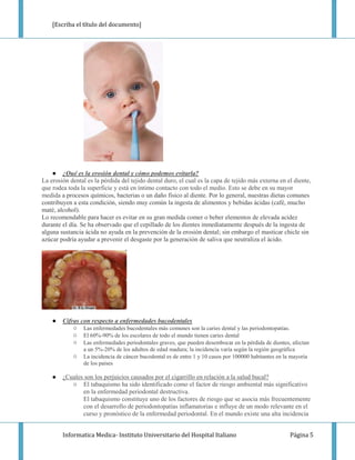 [Escriba el título del documento]




    ● ¿Qué es la erosión dental y cómo podemos evitarla?
La erosión dental es la pérdida del tejido dental duro, el cual es la capa de tejido más externa en el diente,
que rodea toda la superficie y está en íntimo contacto con todo el medio. Esto se debe en su mayor
medida a procesos químicos, bacterias o un daño físico al diente. Por lo general, nuestras dietas comunes
contribuyen a esta condición, siendo muy común la ingesta de alimentos y bebidas ácidas (café, mucho
maté, alcohol).
Lo recomendable para hacer es evitar en su gran medida comer o beber elementos de elevada acidez
durante el día. Se ha observado que el cepillado de los dientes inmediatamente después de la ingesta de
alguna sustancia ácida no ayuda en la prevención de la erosión dental; sin embargo el masticar chicle sin
azúcar podría ayudar a prevenir el desgaste por la generación de saliva que neutraliza el ácido.




    ●   Cifras con respecto a enfermedades bucodentales
            ○ Las enfermedades bucodentales más comunes son la caries dental y las periodontopatías.
            ○ El 60%-90% de los escolares de todo el mundo tienen caries dental
            ○ Las enfermedades periodontales graves, que pueden desembocar en la pérdida de dientes, afectan
                 a un 5%-20% de los adultos de edad madura; la incidencia varía según la región geográfica
            ○    La incidencia de cáncer bucodental es de entre 1 y 10 casos por 100000 habitantes en la mayoría
                 de los países

    ●   ¿Cuales son los perjuicios causados por el cigarrillo en relación a la salud bucal?
           ○ El tabaquismo ha sido identificado como el factor de riesgo ambiental más significativo
               en la enfermedad periodontal destructiva.
               El tabaquismo constituye uno de los factores de riesgo que se asocia más frecuentemente
               con el desarrollo de periodontopatías inflamatorias e influye de un modo relevante en el
               curso y pronóstico de la enfermedad periodontal. En el mundo existe una alta incidencia


        Informatica Medica- Instituto Universitario del Hospital Italiano                               Página 5
 